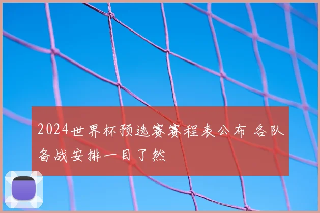 2024世界杯预选赛赛程表公布 各队备战安排一目了然