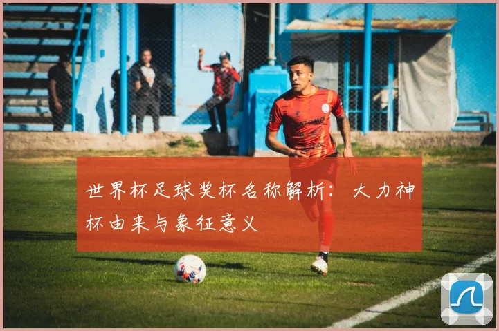 世界杯足球奖杯名称解析：大力神杯由来与象征意义