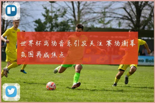 世界杯离场音乐引发关注 赛场谢幕氛围再成焦点
