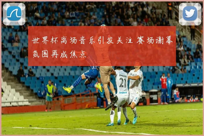 世界杯离场音乐引发关注 赛场谢幕氛围再成焦点