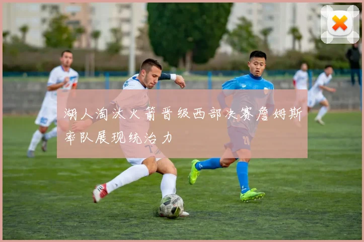 湖人淘汰火箭晋级西部决赛詹姆斯率队展现统治力