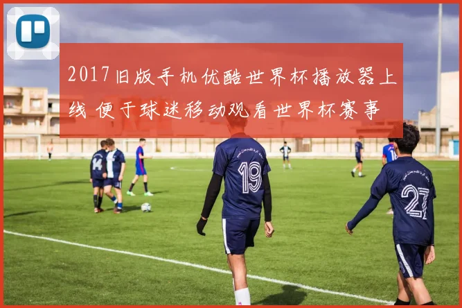 2017旧版手机优酷世界杯播放器上线 便于球迷移动观看世界杯赛事