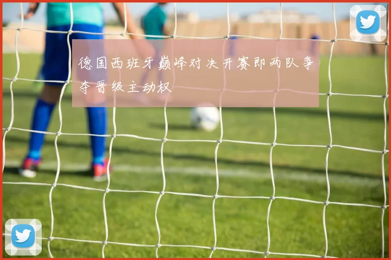 德国西班牙巅峰对决开赛即两队争夺晋级主动权