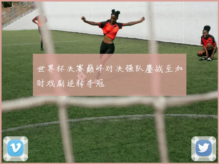 世界杯决赛巅峰对决强队鏖战至加时戏剧逆转夺冠