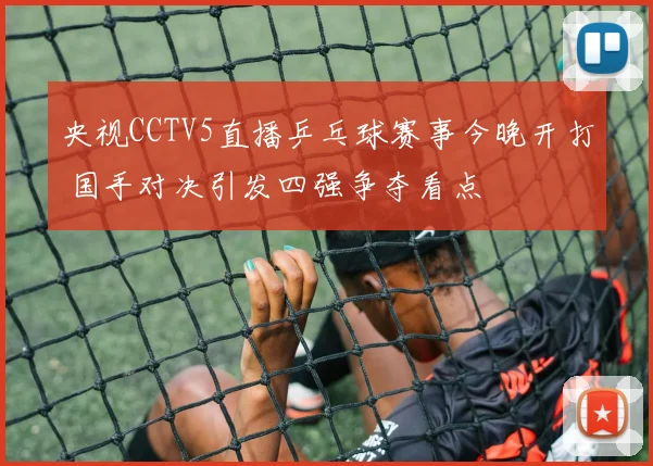 央视CCTV5直播乒乓球赛事今晚开打 国手对决引发四强争夺看点