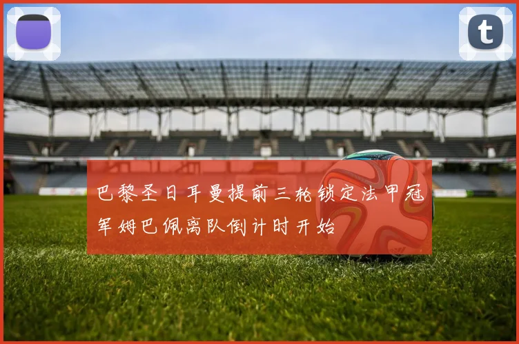 巴黎圣日耳曼提前三轮锁定法甲冠军姆巴佩离队倒计时开始
