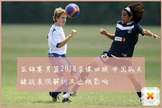 亚锦赛男篮2018录像回顾 中国队关键战表现解析及出线影响