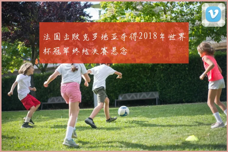 法国击败克罗地亚夺得2018年世界杯冠军终结决赛悬念