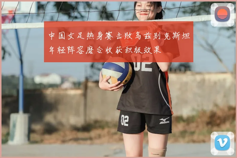 中国女足热身赛击败乌兹别克斯坦年轻阵容磨合收获积极效果