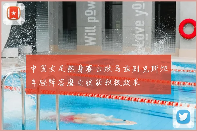 中国女足热身赛击败乌兹别克斯坦年轻阵容磨合收获积极效果