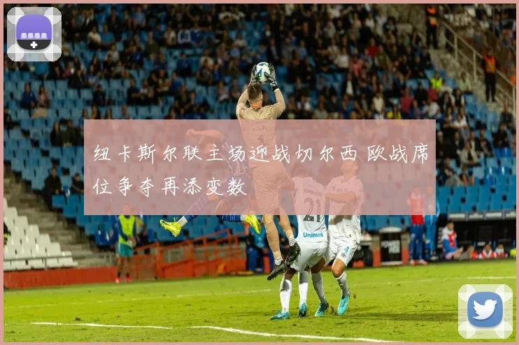 纽卡斯尔联主场迎战切尔西 欧战席位争夺再添变数