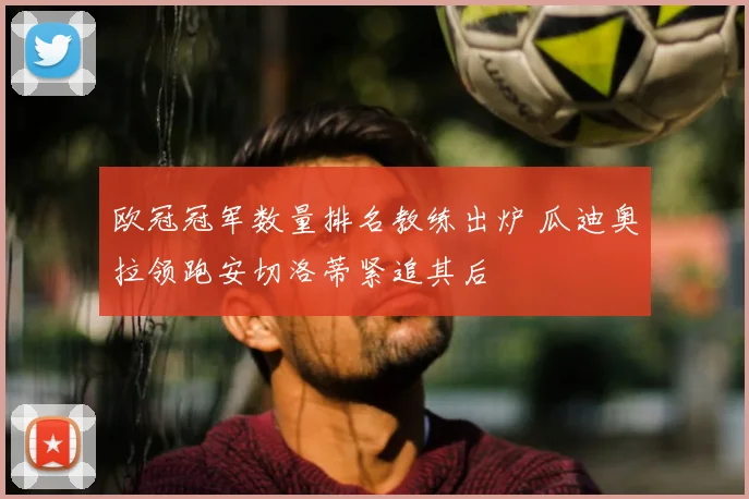 欧冠冠军数量排名教练出炉 瓜迪奥拉领跑安切洛蒂紧追其后