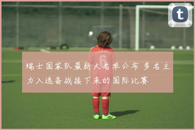 瑞士国家队最新大名单公布 多名主力入选备战接下来的国际比赛