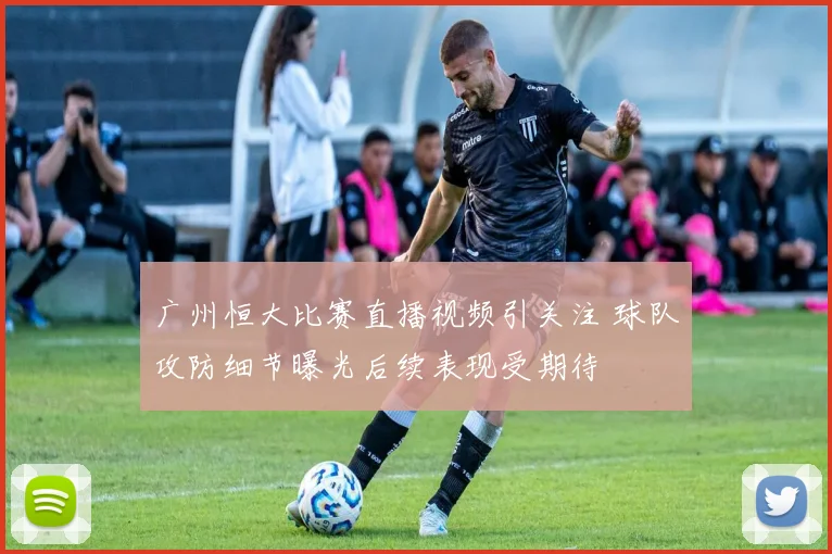 广州恒大比赛直播视频引关注 球队攻防细节曝光后续表现受期待