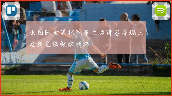 法国队世界杯冠军主力阵容浮现三名新星伤缺欧洲杯