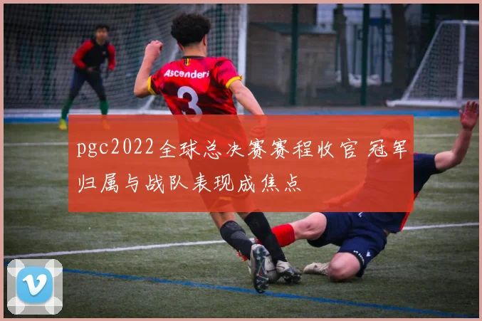 pgc2022全球总决赛赛程收官 冠军归属与战队表现成焦点