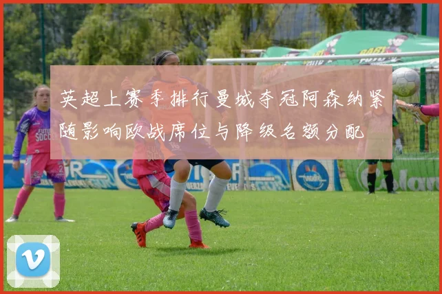 英超上赛季排行曼城夺冠阿森纳紧随影响欧战席位与降级名额分配