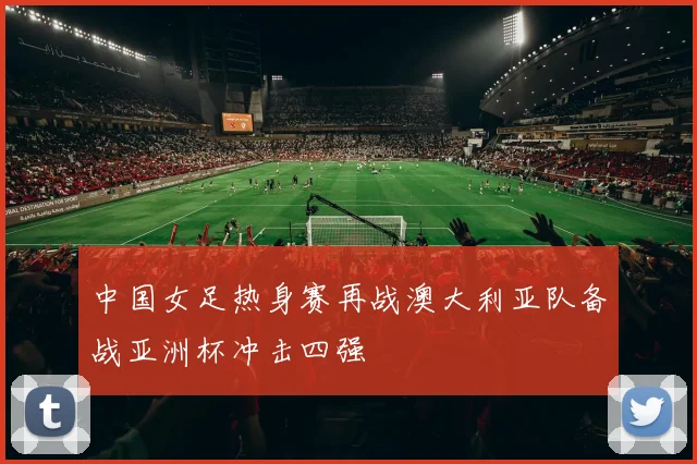 中国女足热身赛再战澳大利亚队备战亚洲杯冲击四强