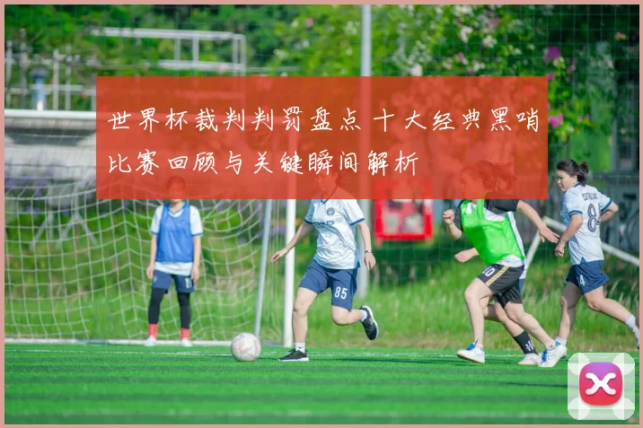 世界杯裁判判罚盘点 十大经典黑哨比赛回顾与关键瞬间解析