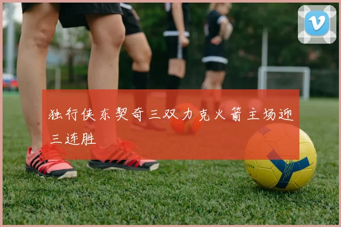 独行侠东契奇三双力克火箭主场迎三连胜