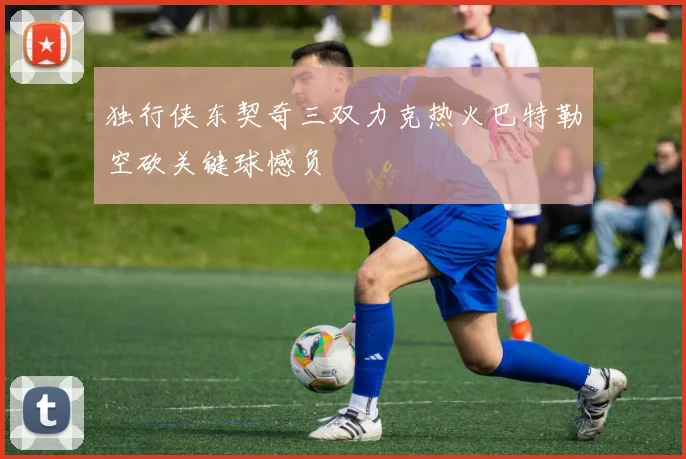 独行侠东契奇三双力克热火巴特勒空砍关键球憾负