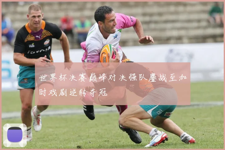 世界杯决赛巅峰对决强队鏖战至加时戏剧逆转夺冠