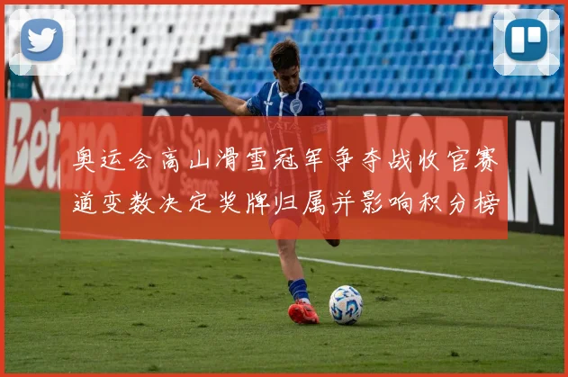 奥运会高山滑雪冠军争夺战收官赛道变数决定奖牌归属并影响积分榜