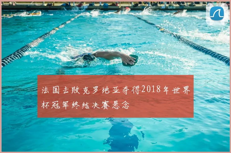 法国击败克罗地亚夺得2018年世界杯冠军终结决赛悬念