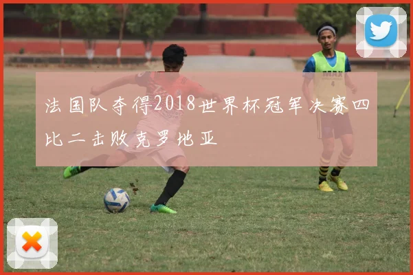 法国队夺得2018世界杯冠军决赛四比二击败克罗地亚