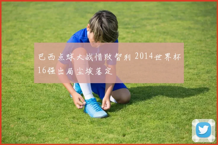 巴西点球大战惜败智利 2014世界杯16强出局尘埃落定